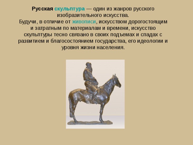 Русская  скульптура  — один из жанров русского изобразительного искусства. Будучи, в отличие от  живописи , искусством дорогостоящим и затратным по материалам и времени, искусство скульптуры тесно связано в своих подъемах и спадах с развитием и благосостоянием государства, его идеологии и уровня жизни населения. 