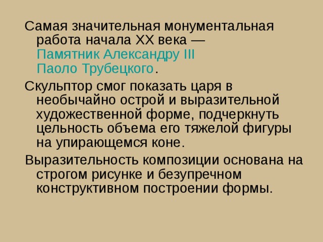 Самая значительная монументальная работа начала ХХ века —  Памятник Александру III   Паоло Трубецкого . Скульптор смог показать царя в необычайно острой и выразительной художественной форме, подчеркнуть цельность объема его тяжелой фигуры на упирающемся коне. Выразительность композиции основана на строгом рисунке и безупречном конструктивном построении формы. 