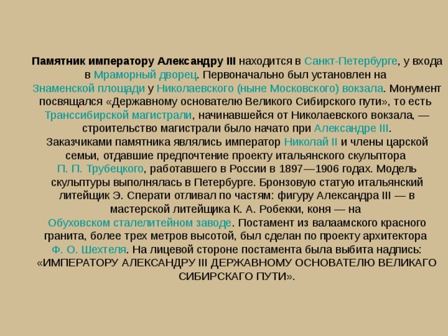 Памятник императору Александру III  находится в  Санкт-Петербурге , у входа в  Мраморный дворец . Первоначально был установлен на  Знаменской площади  у  Николаевского (ныне Московского) вокзала . Монумент посвящался «Державному основателю Великого Сибирского пути», то есть  Транссибирской магистрали , начинавшейся от Николаевского вокзала, — строительство магистрали было начато при  Александре III .  Заказчиками памятника являлись император  Николай II  и члены царской семьи, отдавшие предпочтение проекту итальянского скульптора  П. П. Трубецкого , работавшего в России в 1897—1906 годах. Модель скульптуры выполнялась в Петербурге. Бронзовую статую итальянский литейщик Э. Сперати отливал по частям: фигуру Александра III — в мастерской литейщика К. А. Робекки, коня — на  Обуховском сталелитейном заводе . Постамент из валаамского красного гранита, более трех метров высотой, был сделан по проекту архитектора  Ф. О. Шехтеля . На лицевой стороне постамента была выбита надпись: «ИМПЕРАТОРУ АЛЕКСАНДРУ III ДЕРЖАВНОМУ ОСНОВАТЕЛЮ ВЕЛИКАГО СИБИРСКАГО ПУТИ». 
