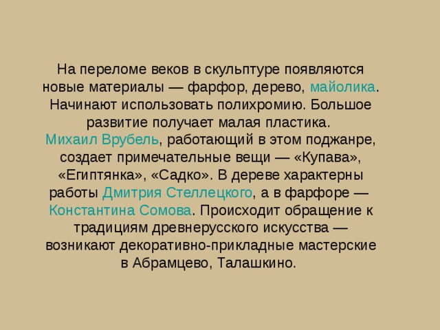На переломе веков в скульптуре появляются новые материалы — фарфор, дерево,  майолика . Начинают использовать полихромию. Большое развитие получает малая пластика.  Михаил Врубель , работающий в этом поджанре, создает примечательные вещи — «Купава», «Египтянка», «Садко». В дереве характерны работы Дмитрия Стеллецкого , а в фарфоре —  Константина Сомова . Происходит обращение к традициям древнерусского искусства — возникают декоративно-прикладные мастерские в Абрамцево, Талашкино. 