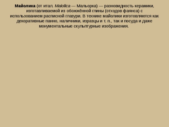 Майолика  (от итал.  Maiolica  — Мальорка) — разновидность керамики, изготавливаемой из обожжённой глины (отходов фаянса) с использованием расписной глазури. В технике майолики изготовляются как декоративные панно, наличники, изразцы и т. п., так и посуда и даже монументальные скульптурные изображения. 