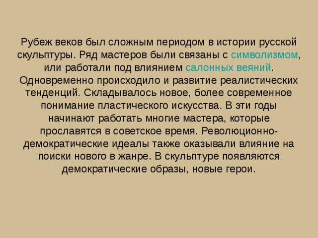 Рубеж веков был сложным периодом в истории русской скульптуры. Ряд мастеров были связаны с  символизмом , или работали под влиянием  салонных веяний . Одновременно происходило и развитие реалистических тенденций. Складывалось новое, более современное понимание пластического искусства. В эти годы начинают работать многие мастера, которые прославятся в советское время. Революционно-демократические идеалы также оказывали влияние на поиски нового в жанре. В скульптуре появляются демократические образы, новые герои.   
