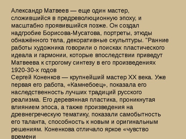 Александр Матвеев — еще один мастер, сложившийся в предреволюционную эпоху, и масштабно проявившийся позже. Он создал надгробие Борисова-Мусатова, портреты, этюды обнажённого тела, декоративные скульптуры. 