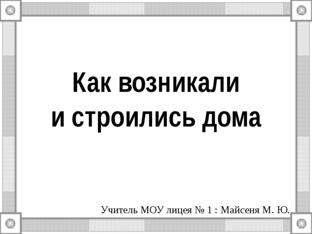 Как возникали  и строились дома Учитель МОУ лицея № 1 : Майсеня М. Ю. 