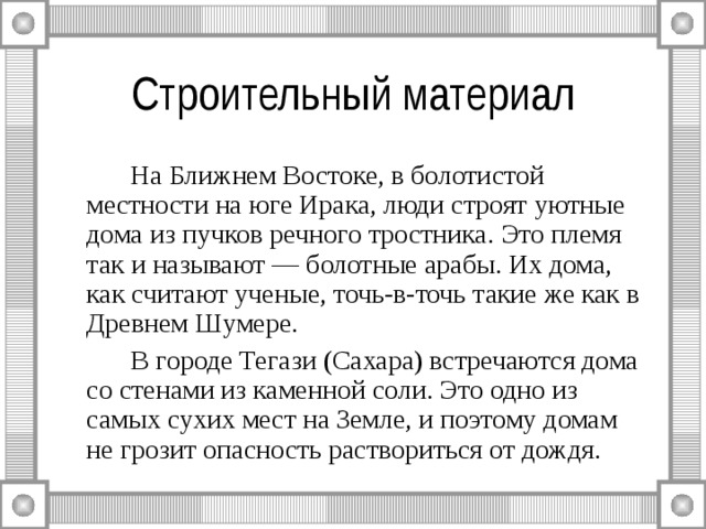 Строительный материал   На Ближнем Востоке, в болотистой местности на юге Ирака, люди строят уютные дома из пучков речного тростника. Это племя так и называют — болотные арабы. Их дома, как считают ученые, точь-в-точь такие же как в Древнем Шумере.   В городе Тегази (Сахара) встречаются дома со стенами из каменной соли. Это одно из самых сухих мест на Земле, и поэтому домам не грозит опасность раствориться от дождя. 