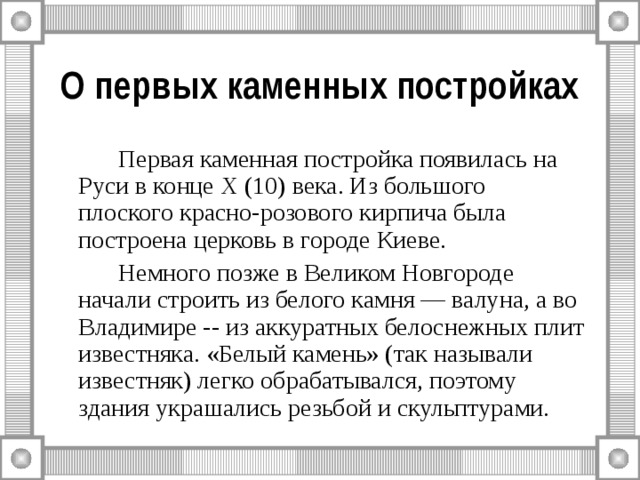О первых каменных постройках   Первая каменная постройка появилась на Руси в конце X (10) века. Из большого плоского красно-розового кирпича была построена церковь в городе Киеве.   Немного позже в Великом Новгороде начали строить из белого камня — валуна, а во Владимире -- из аккуратных белоснежных плит известняка. «Белый камень» (так называли известняк) легко обрабатывался, поэтому здания украшались резьбой и скульптурами. 