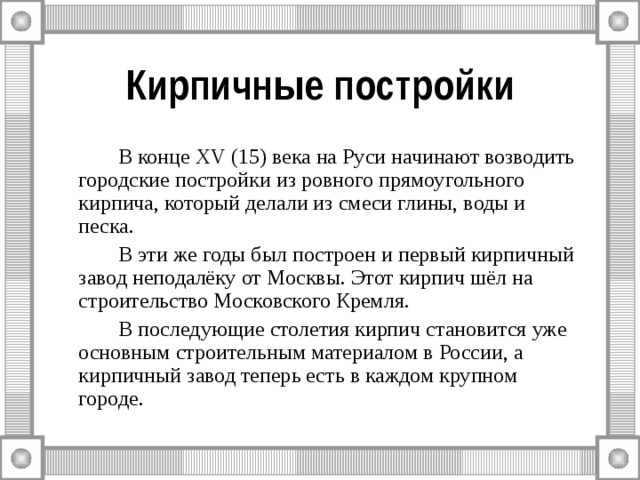 Кирпичные постройки   В конце XV (15) века на Руси начинают возводить городские постройки из ровного прямоугольного кирпича, который делали из смеси глины, воды и песка.   В эти же годы был построен и первый кирпичный завод неподалёку от Москвы. Этот кирпич шёл на строительство Московского Кремля.   В последующие столетия кирпич становится уже основным строительным материалом в России, а кирпичный завод теперь есть в каждом крупном городе. 