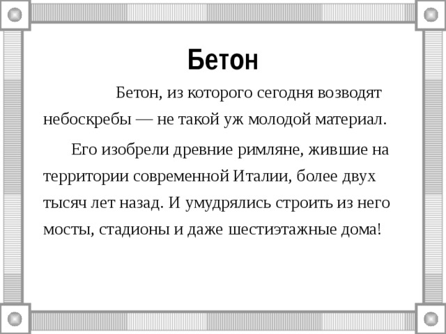 Бетон    Бетон, из которого сегодня возводят небоскребы — не такой уж молодой материал.   Его изобрели древние римляне, жившие на территории современной Италии, более двух тысяч лет назад. И умудрялись строить из него мосты, стадионы и даже шестиэтажные дома! 