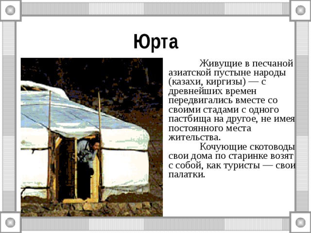 Юрта  Живущие в песчаной азиатской пустыне народы (казахи, киргизы) — с древнейших времен передвигались вместе со своими стадами с одного пастбища на другое, не имея постоянного места жительства.   Кочующие скотоводы свои дома по старинке возят с собой, как туристы — свои палатки. 