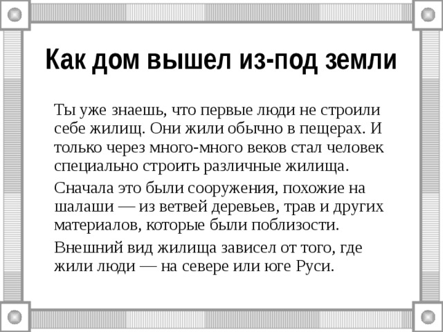 Как дом вышел из-под земли   Ты уже знаешь, что первые люди не строили себе жилищ. Они жили обычно в пещерах. И только через много-много веков стал человек специально строить различные жилища.   Сначала это были сооружения, похожие на шалаши — из ветвей деревьев, трав и других материалов, которые были поблизости.   Внешний вид жилища зависел от того, где жили люди — на севере или юге Руси. 