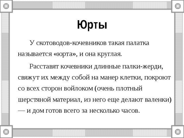 Юрты   У скотоводов-кочевников такая палатка называется «юрта», и она круглая.   Расставят кочевники длинные палки-жерди, свяжут их между собой на манер клетки, покроют со всех сторон войлоком (очень плотный шерстяной материал, из него еще делают валенки) — и дом готов всего за несколько часов. 