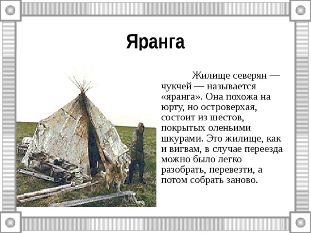Яранга  Жилище северян — чукчей — называется «яранга». Она похожа на юрту, но островерхая, состоит из шестов, покрытых оленьими шкурами. Это жилище, как и вигвам, в случае переезда можно было легко разобрать, перевезти, а потом собрать заново. 