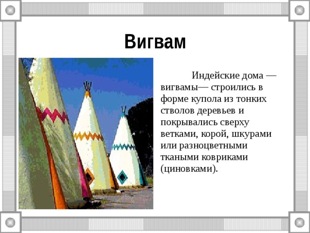 Вигвам  Индейские дома — вигвамы— строились в форме купола из тонких стволов деревьев и покрывались сверху ветками, корой, шкурами или разноцветными ткаными ковриками (циновками). 