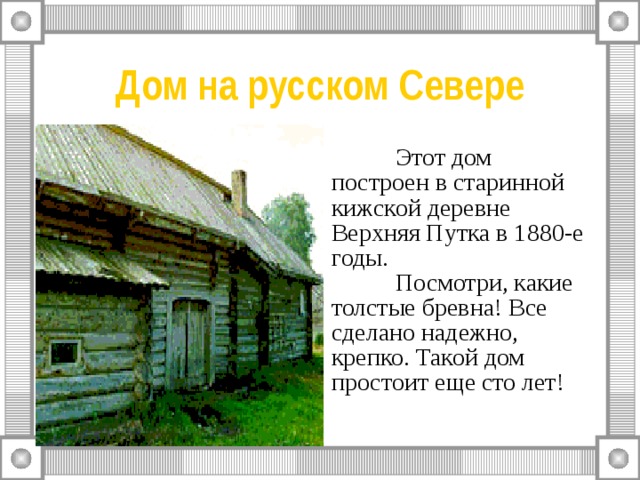 Дом на русском Севере  Этот дом построен в старинной кижской деревне Верхняя Путка в 1880-е годы.    Посмотри, какие толстые бревна! Все сделано надежно, крепко. Такой дом простоит еще сто лет! 