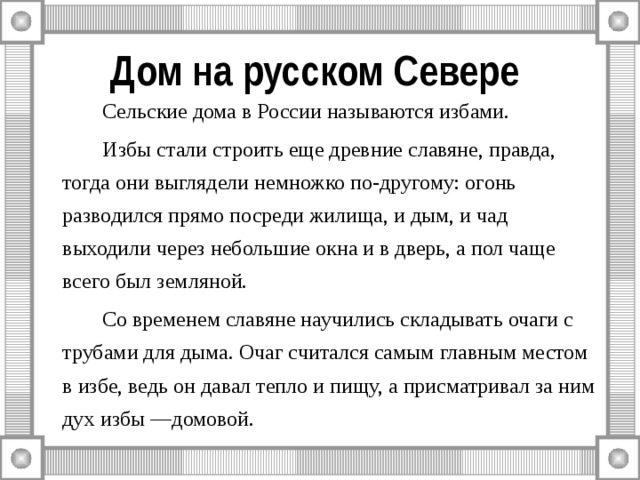 Дом на русском Севере   Сельские дома в России называются избами.   Избы стали строить еще древние славяне, правда, тогда они выглядели немножко по-другому: огонь разводился прямо посреди жилища, и дым, и чад выходили через небольшие окна и в дверь, а пол чаще всего был земляной.   Со временем славяне научились складывать очаги с трубами для дыма. Очаг считался самым главным местом в избе, ведь он давал тепло и пищу, а присматривал за ним дух избы —домовой. 