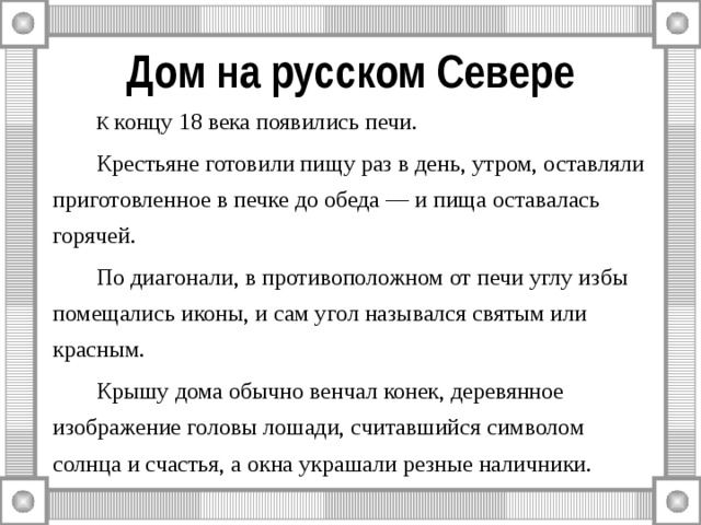 Дом на русском Севере   К концу 18 века появились печи.    Крестьяне готовили пищу раз в день, утром, оставляли приготовленное в печке до обеда — и пища оставалась горячей.         По диагонали, в противоположном от печи углу избы помещались иконы, и сам угол назывался святым или красным.   Крышу дома обычно венчал конек, деревянное изображение головы лошади, считавшийся символом солнца и счастья, а окна украшали резные наличники. 