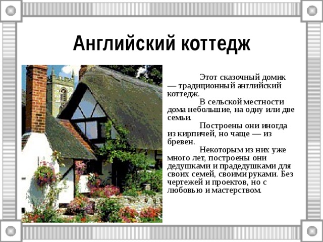Английский коттедж  Этот сказочный домик — традиционный английский коттедж.  В сельской местности дома небольшие, на одну или две семьи.  Построены они иногда из кирпичей, но чаще — из бревен.  Некоторым из них уже много лет, построены они дедушками и прадедушками для своих семей, своими руками. Без чертежей и проектов, но с любовью и мастерством. 