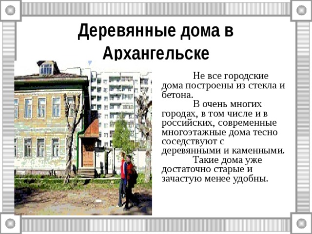 Деревянные дома в Архангельске  Не все городские дома построены из стекла и бетона.  В очень многих городах, в том числе и в российских, современные многоэтажные дома тесно соседствуют с деревянными и каменными.  Такие дома уже достаточно старые и зачастую менее удобны. 