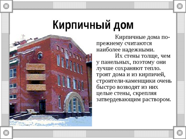 Кирпичный дом  Кирпичные дома по-прежнему считаются наиболее надежными.  Их стены толще, чем у панельных, поэтому они лучше сохраняют тепло. троят дома и из кирпичей, строители-каменщики очень быстро возводят из них целые стены, скрепляя затвердевающим раствором. 