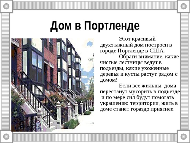 Дом в Портленде  Этот красивый двухэтажный дом построен в городе Портленде в США.  Обрати внимание, какие чистые лестницы ведут в подъезды, какие ухоженные деревья и кусты растут рядом с домом!  Если все жильцы дома перестанут мусорить в подъезде и по мере сил будут помогать украшению территории, жить в доме станет гораздо приятнее. 