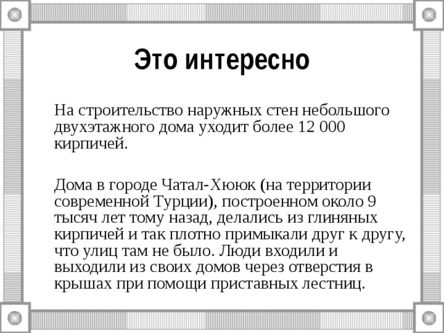 Это интересно   На строительство наружных стен небольшого двухэтажного дома уходит более 12 000 кирпичей.   Дома в городе Чатал-Хююк (на территории современной Турции), построенном около 9 тысяч лет тому назад, делались из глиняных кирпичей и так плотно примыкали друг к другу, что улиц там не было. Люди входили и выходили из своих домов через отверстия в крышах при помощи приставных лестниц. 