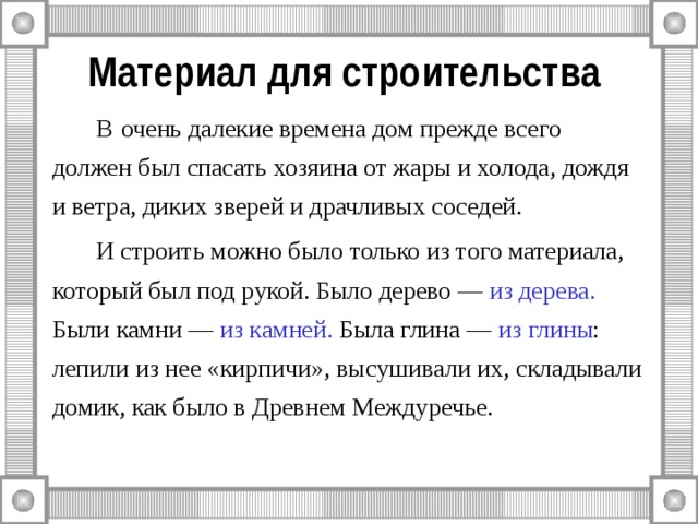 Материал для строительства   В  очень далекие времена дом прежде всего должен был спасать хозяина от жары и холода, дождя и ветра, диких зверей и драчливых соседей.   И строить можно было только из того материала, который был под рукой. Было дерево — из дерева. Были камни — из камней. Была глина — из глины : лепили из нее «кирпичи», высушивали их, складывали домик, как было в Древнем Междуречье. 