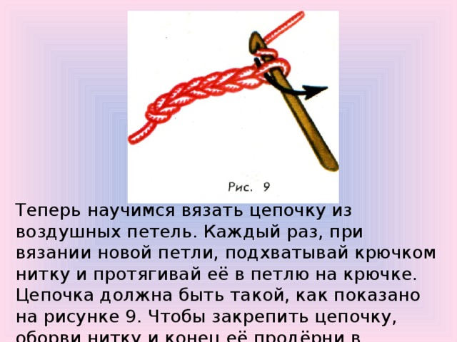Теперь научимся вязать цепочку из воздушных петель. Каждый раз, при вязании новой петли, подхватывай крючком нитку и протягивай её в петлю на крючке. Цепочка должна быть такой, как показано на рисунке 9. Чтобы закрепить цепочку, оборви нитку и конец её продёрни в последнюю петлю. Затяни нитку. 