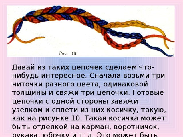 Давай из таких цепочек сделаем что-нибудь интересное. Сначала возьми три ниточки разного цвета, одинаковой толщины и свяжи три цепочки. Готовые цепочки с одной стороны завяжи узелком и сплети из них косичку, такую, как на рисунке 10. Такая косичка может быть отделкой на карман, воротничок, рукава, юбочку и т. д. Это может быть поясок, бретельки, шнурок к сумке. 