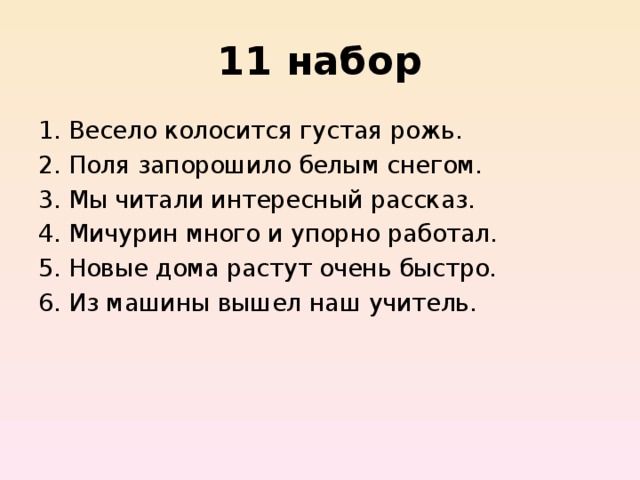 11 набор Весело колосится густая рожь.   Поля запорошило белым снегом.  Мы читали интересный рассказ.  Мичурин много и упорно работал.  Новые дома растут очень быстро.  Из машины вышел наш учитель. 