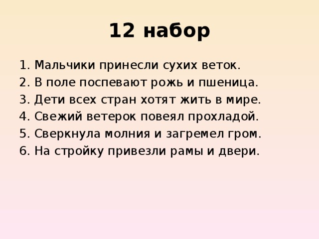 12 набор Мальчики принесли сухих веток.  В поле поспевают рожь и пшеница.  Дети всех стран хотят жить в мире.  Свежий ветерок повеял прохладой.  Сверкнула молния и загремел гром.  На стройку привезли рамы и двери. 