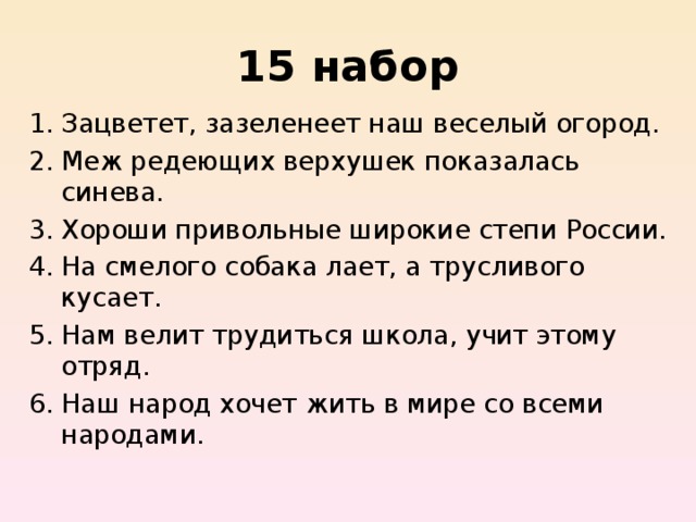 15 набор Зацветет, зазеленеет наш веселый огород. Меж редеющих верхушек показалась синева. Хороши привольные широкие степи России. На смелого собака лает, а трусливого кусает. Нам велит трудиться школа, учит этому отряд. Наш народ хочет жить в мире со всеми народами.  