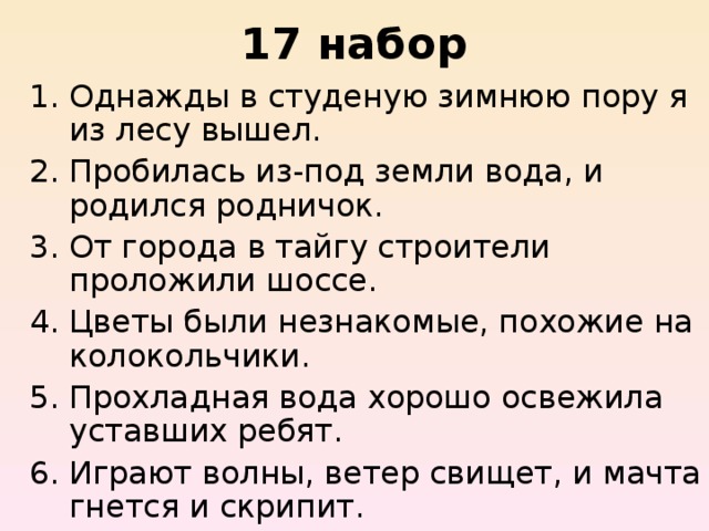 17 набор Однажды в студеную зимнюю пору я из лесу вышел.  Пробилась из-под земли вода, и родился родничок.   От города в тайгу строители проложили шоссе. Цветы были незнакомые, похожие на колокольчики.  Прохладная вода хорошо освежила уставших ребят.  Играют волны, ветер свищет, и мачта гнется и скрипит.  