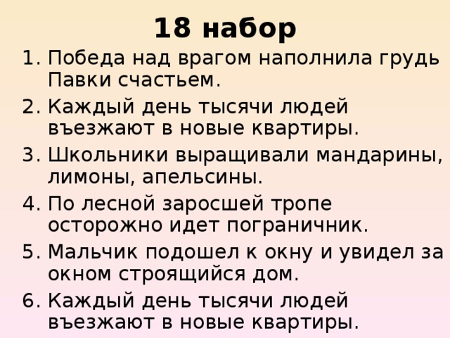 18 набор Победа над врагом наполнила грудь Павки счастьем.   Каждый день тысячи людей въезжают в новые квартиры.   Школьники выращивали мандарины, лимоны, апельсины.   По лесной заросшей тропе осторожно идет пограничник.   Мальчик подошел к окну и увидел за окном строящийся дом.  Каждый день тысячи людей въезжают в новые квартиры. 