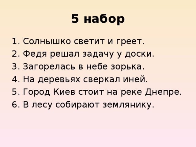 5  набор Солнышко светит и греет. Федя решал задачу у доски. Загорелась в небе зорька. На деревьях сверкал иней. Город Киев стоит на реке Днепре. В лесу собирают землянику. 