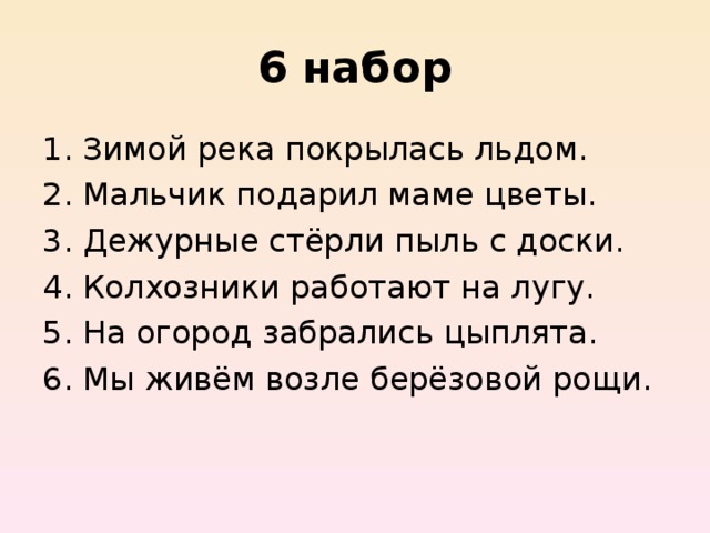 6  набор Зимой река покрылась льдом. Мальчик подарил маме цветы. Дежурные стёрли пыль с доски. Колхозники работают на лугу. На огород забрались цыплята. Мы живём возле берёзовой рощи. 