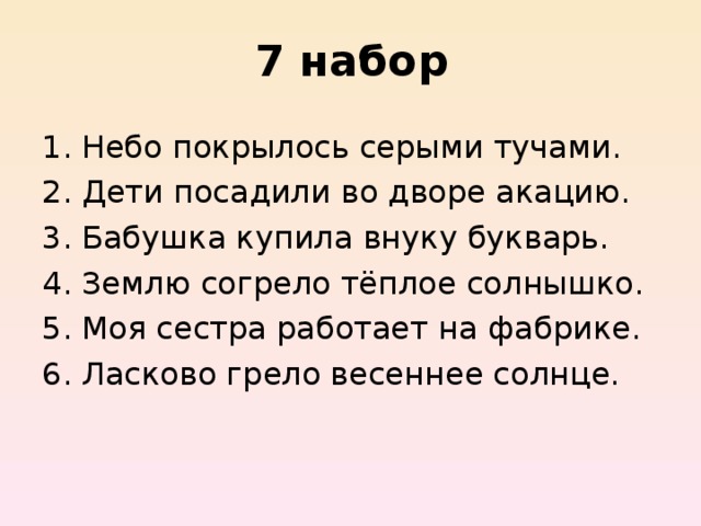 7 набор Небо покрылось серыми тучами. Дети посадили во дворе акацию. Бабушка купила внуку букварь. Землю согрело тёплое солнышко. Моя сестра работает на фабрике. Ласково грело весеннее солнце. 