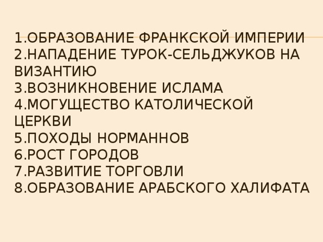 1.Образование Франкской империи  2.Нападение турок-сельджуков на Византию  3.Возникновение ислама  4.могущество католической церкви  5.походы норманнов  6.рост городов  7.развитие торговли  8.образование арабского халифата 