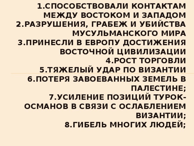 1.способствовали контактам между Востоком и Западом  2.разрушения, грабеж и убийства мусульманского мира  3.принесли в Европу достижения восточной цивилизации  4.рост торговли  5.тяжелый удар по Византии  6.потеря завоеванных земель в Палестине;  7.усиление позиций турок-османов в связи с ослаблением Византии;  8.гибель многих людей;   