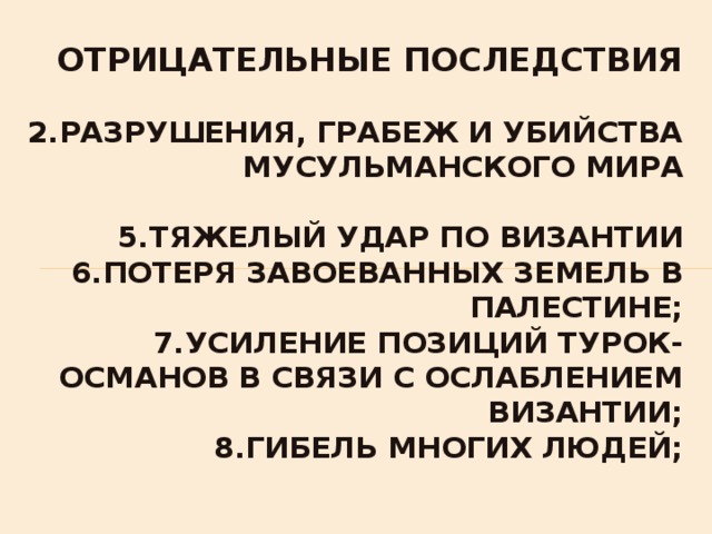  Отрицательные последствия   2.разрушения, грабеж и убийства мусульманского мира   5.тяжелый удар по Византии  6.потеря завоеванных земель в Палестине;  7.усиление позиций турок-османов в связи с ослаблением Византии;  8.гибель многих людей;   