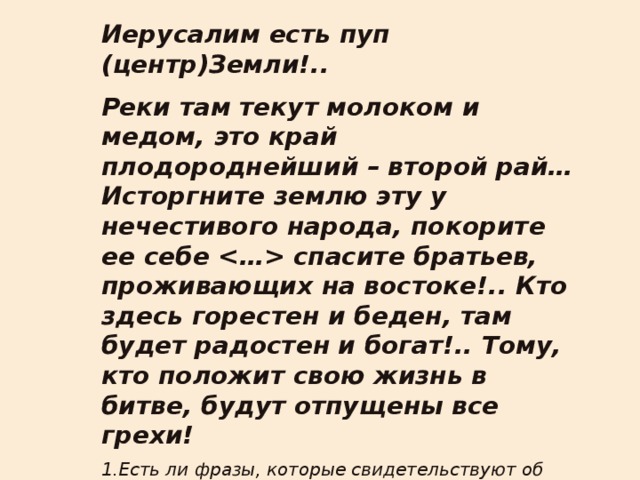 Иерусалим есть пуп (центр)Земли!.. Реки там текут молоком и медом, это край плодороднейший – второй рай… Исторгните землю эту у нечестивого народа, покорите ее себе  спасите братьев, проживающих на востоке!.. Кто здесь горестен и беден, там будет радостен и богат!.. Тому, кто положит свою жизнь в битве, будут отпущены все грехи! 1.Есть ли фразы, которые свидетельствуют об освободительных целях крестоносцев? 2.О захватнических? 3.Есть ли противоречие? 4.Какую проблему нам предстоит решить? 