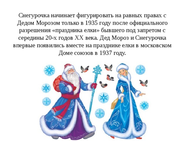 Снегурочка начинает фигурировать на равных правах с Дедом Морозом только в 1935 году после официального разрешения «праздника елки» бывшего под запретом с середины 20-х годов XX века. Дед Мороз и Снегурочка впервые появились вместе на празднике елки в московском Доме союзов в 1937 году. 