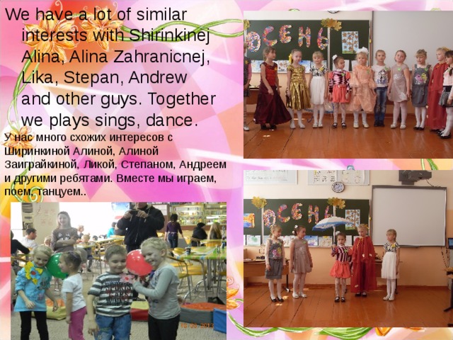 We have a lot of similar interests with Shirinkinej Alina, Alina Zahranicnej, Lika, Stepan, Andrew and other guys. Together we plays sings, dance. У нас много схожих интересов с Ширинкиной Алиной, Алиной Заиграйкиной, Ликой, Степаном, Андреем и другими ребятами. Вместе мы играем, поем, танцуем.. 