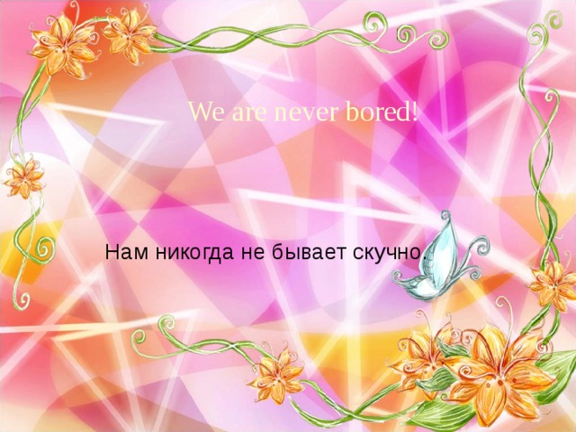 We are never bored! Нам никогда не бывает скучно. 