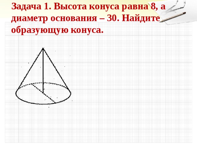 Задача 1. Высота конуса равна 8, а диаметр основания – 30. Найдите образующую конуса. 5 