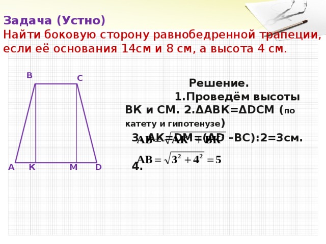 Задача (Устно)  Найти боковую сторону равнобедренной трапеции, если её основания 14см и 8 см, а высота 4 см. В  Решение. 1.Проведём высоты ВК и СМ. 2.ΔАВК=ΔDCM ( по катету и гипотенузе )  3. АК=DМ=(АD –ВС):2=3см.  4. С А К М D 