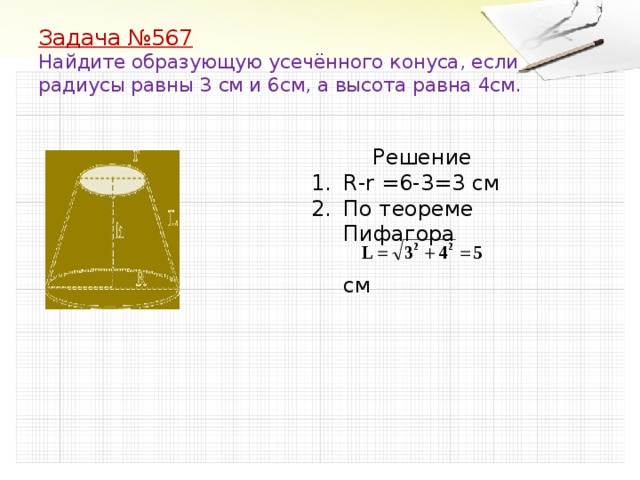 Задача №567  Найдите образующую усечённого конуса, если радиусы равны 3 см и 6см, а высота равна 4см.  Решение R-r =6-3=3 см По теореме Пифагора  см 