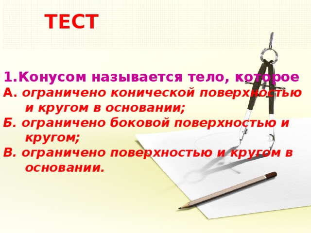 ТЕСТ 1.Конусом называется тело, которое  А. ограничено конической поверхностью  и кругом в основании;  Б. ограничено боковой поверхностью и  кругом;  В. ограничено поверхностью и кругом в  основании.   5 