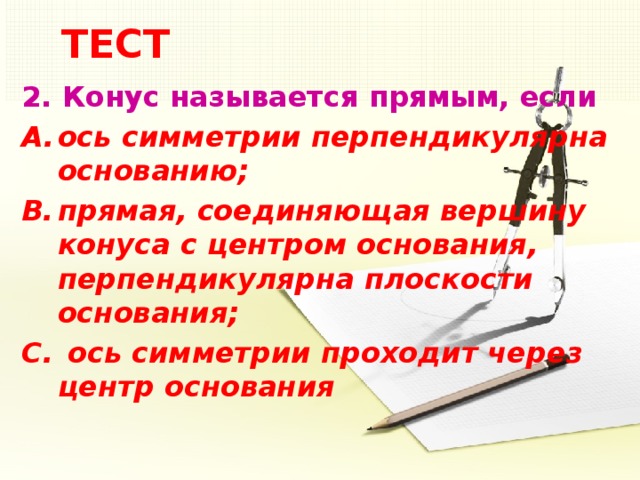 ТЕСТ 2.  Конус называется прямым, если ось симметрии перпендикулярна основанию; прямая, соединяющая вершину конуса с центром основания, перпендикулярна плоскости основания;  ось симметрии проходит через центр основания 5 