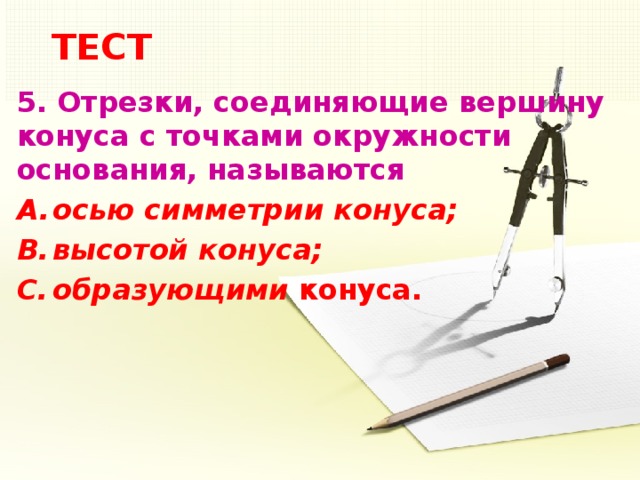 ТЕСТ 5.  Отрезки, соединяющие вершину конуса с точками окружности основания, называются осью симметрии конуса; высотой конуса; образующими конуса.  5 