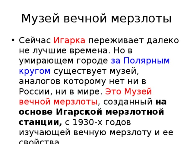 Музей вечной мерзлоты Сейчас Игарка переживает далеко не лучшие времена. Но в умирающем городе за Полярным кругом существует музей, аналогов которому нет ни в России, ни в мире. Это Музей вечной мерзлоты , созданный на основе Игарской мерзлотной станции, с 1930-х годов изучающей вечную мерзлоту и ее свойства. 